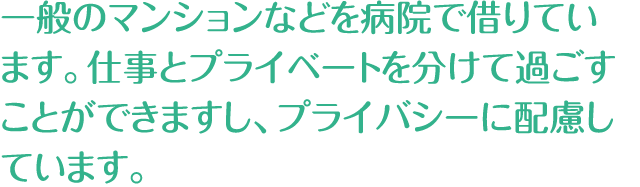 一般のマンションなどを病院で借りています。仕事とプライベートを分けて過ごすことができますし、プライバシーに配慮しています。