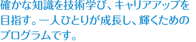 確かな知識を技術学び、キャリアアップを目指す。一人ひとりが成長し、輝くためのプログラムです。